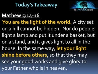 Today’sTakeaway
Mathew 5:14-16
You are the light of the world. A city set
on a hill cannot be hidden. Nor do people
light a lamp and put it under a basket, but
on a stand, and it gives light to all in the
house. In the same way, let your light
shine before others, so that they may
see your good works and give glory to
your Father who is in heaven.
 