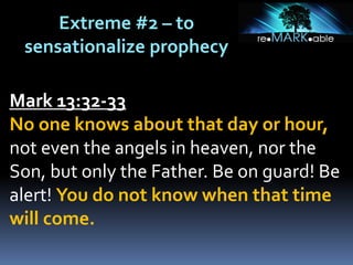 Extreme #2 – to
sensationalize prophecy
Mark 13:32-33
No one knows about that day or hour,
not even the angels in heaven, nor the
Son, but only the Father. Be on guard! Be
alert! You do not know when that time
will come.
 