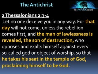 The Antichrist
2Thessalonians 2:3-4
Let no one deceive you in any way. For that
day will not come, unless the rebellion
comes first, and the man of lawlessness is
revealed, the son of destruction,who
opposes and exalts himself against every
so-called god or object of worship, so that
he takes his seat in the temple of God,
proclaiming himself to be God.
 