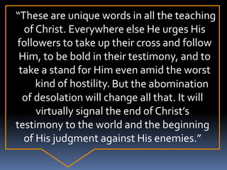 “These are unique words in all the teaching
of Christ. Everywhere else He urges His
followers to take up their cross and follow
Him, to be bold in their testimony, and to
take a stand for Him even amid the worst
kind of hostility. But the abomination
of desolation will change all that. It will
virtually signal the end of Christ’s
testimony to the world and the beginning
of His judgment against His enemies.”
 