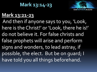 Mark 13:14-23
Mark 13:21-23
And then if anyone says to you, ‘Look,
here is the Christ!’ or ‘Look, there he is!’
do not believe it. For false christs and
false prophets will arise and perform
signs and wonders, to lead astray, if
possible, the elect. But be on guard; I
have told you all things beforehand.
 