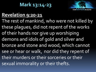 Mark 13:14-23
Revelation 9:20-21
The rest of mankind, who were not killed by
these plagues, did not repent of the works
of their hands nor give up worshiping
demons and idols of gold and silver and
bronze and stone and wood, which cannot
see or hear or walk, nor did they repent of
their murders or their sorceries or their
sexual immorality or their thefts.
 