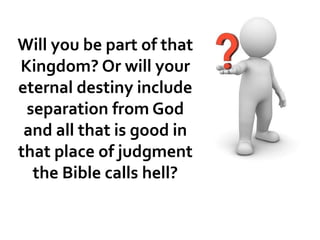 Will you be part of that
Kingdom? Or will your
eternal destiny include
separation from God
and all that is good in
that place of judgment
the Bible calls hell?
 