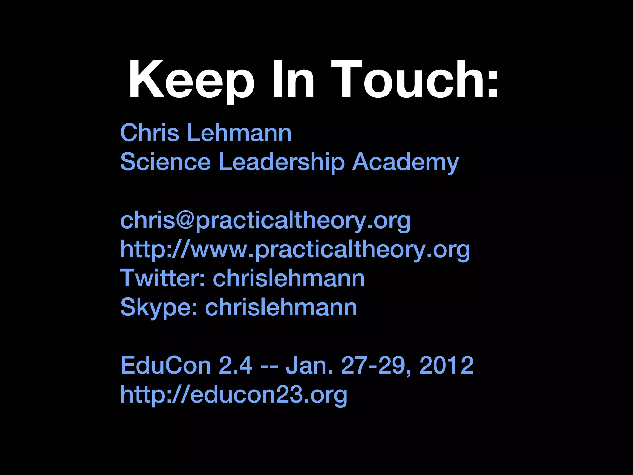 Keep In Touch:
Chris Lehmann
Science Leadership Academy

chris@practicaltheory.org
http://www.practicaltheory.org
Twitter: chrislehmann
Skype: chrislehmann

EduCon 2.4 -- Jan. 27-29, 2012
http://educon23.org
 