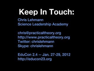 Keep In Touch:
Chris Lehmann
Science Leadership Academy

chris@practicaltheory.org
http://www.practicaltheory.org
Twitter: chrislehmann
Skype: chrislehmann

EduCon 2.4 -- Jan. 27-29, 2012
http://educon23.org
 