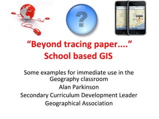 “ Beyond tracing paper....” School based GIS  Some examples for immediate use in the Geography classroom Alan Parkinson Secondary Curriculum Development Leader Geographical Association 