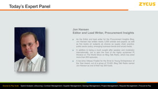 Source to Pay Suite: Spend Analysis | eSourcing | Contract Management | Supplier Management | Savings Management | Project Management | Request Management | Procure-to-Pay
Today’s Expert Panel
Jon Hansen
Editor and Lead Writer, Procurement Insights
 As the Editor and lead writer for the Procurement Insights Blog,
Jon Hansen has written nearly 3,000 articles and papers; as well
as five books on subjects as diverse as supply chain practice,
public sector policy, emerging business trends and social media.
 In addition to being a much sought after speaker and moderator
internationally, Jon is also the host of the highly acclaimed PI
Window on The World Show on Blog Talk Radio, which has aired
more than 800 episodes.
 A two-time Ottawa Finalist for the Ernst & Young Entrepreneur of
the Year Award, out of a group of 15,000, Blog Talk Radio named
Jon Hansen as one of their top 300 hosts.
 