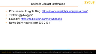 Source to Pay Suite: Spend Analysis | eSourcing | Contract Management | Supplier Management | Savings Management | Project Management | Request Management | Procure-to-Pay
Speaker Contact Information
 Procurement Insights Blog: https://procureinsights.wordpress.com/
 Twitter: @piblogger1
 LinkedIn: https://ca.linkedin.com/in/jwhansen
 News Story Hotline: 819-230-2131
 