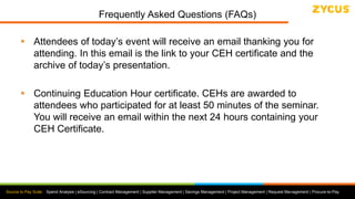Source to Pay Suite: Spend Analysis | eSourcing | Contract Management | Supplier Management | Savings Management | Project Management | Request Management | Procure-to-Pay
Frequently Asked Questions (FAQs)
 Attendees of today’s event will receive an email thanking you for
attending. In this email is the link to your CEH certificate and the
archive of today’s presentation.
 Continuing Education Hour certificate. CEHs are awarded to
attendees who participated for at least 50 minutes of the seminar.
You will receive an email within the next 24 hours containing your
CEH Certificate.
 