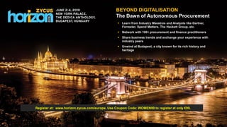 Source to Pay Suite: Spend Analysis | eSourcing | Contract Management | Supplier Management | Savings Management | Project Management | Request Management | Procure-to-Pay
BEYOND DIGITALISATION
The Dawn of Autonomous Procurement
 Learn from Industry Maestros and Analysts like Gartner,
Forrester, Spend Matters, The Hackett Group, etc.
 Network with 100+ procurement and finance practitioners
 Share business trends and exchange your experience with
industry peers
 Unwind at Budapest, a city known for its rich history and
heritage
Register at: www.horizon.zycus.com/europe. Use Coupon Code: WOMEN99 to register at only €99.
 
