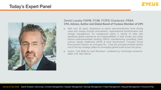 Source to Pay Suite: Spend Analysis | eSourcing | Contract Management | Supplier Management | Savings Management | Project Management | Request Management | Procure-to-Pay
Today’s Expert Panel
David Loseby FAPM, FCMI, FCIPS Chartered, FRSA
CPO, Advisor, Author and Global Board of Trustees Member of CIPS
 With over 25 years’ experience at senior executive/director level driving
value and change through procurement, organisational transformation and
change management, my background spans a variety of roles with
significant global experience and responsibilities in both private and public
sectors (pharmaceuticals, banking, FMCG, manufacturing, consulting, retail,
venture capital, healthcare (NHS) & local Government. Formerly Group
Procurement Director for Inchcape Plc., I was the principal architect behind
one of the key strategic pillars for leveraging global scale across the group.
 Author: "soft Skills for Hard Business", published by Cambridge Academic:
ISBN: 978 1903 499 93
 