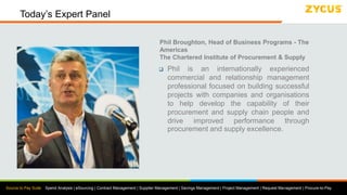 Source to Pay Suite: Spend Analysis | eSourcing | Contract Management | Supplier Management | Savings Management | Project Management | Request Management | Procure-to-Pay
Today’s Expert Panel
Phil Broughton, Head of Business Programs - The
Americas
The Chartered Institute of Procurement & Supply
 Phil is an internationally experienced
commercial and relationship management
professional focused on building successful
projects with companies and organisations
to help develop the capability of their
procurement and supply chain people and
drive improved performance through
procurement and supply excellence.
 
