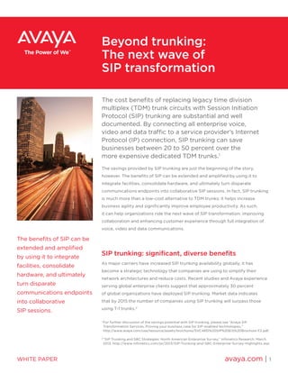 Beyond trunking:
The next wave of
SIP transformation
The benefits of SIP can be
extended and amplified
by using it to integrate
facilities, consolidate
hardware, and ultimately
turn disparate
communications endpoints
into collaborative
SIP sessions.
1
	For further discussion of the savings potential with SIP trunking, please see “Avaya SIP
Transformation Services, Proving your business case for SIP-enabled technologies,”
http://www.avaya.com/usa/resource/assets/brochures/SVC4851%20SIP%20EIS%20Brochure-F2.pdf.
2
	“SIP Trunking and SBC Strategies: North American Enterprise Survey,” Infonetics Research, March
2013, http://www.infonetics.com/pr/2013/SIP-Trunking-and-SBC-Enterprise-Survey-Highlights.asp.
The cost benefits of replacing legacy time division
multiplex (TDM) trunk circuits with Session Initiation
Protocol (SIP) trunking are substantial and well
documented. By connecting all enterprise voice,
video and data traffic to a service provider’s Internet
Protocol (IP) connection, SIP trunking can save
businesses between 20 to 50 percent over the
more expensive dedicated TDM trunks.1
The savings provided by SIP trunking are just the beginning of the story,
however. The benefits of SIP can be extended and amplified by using it to
integrate facilities, consolidate hardware, and ultimately turn disparate
communications endpoints into collaborative SIP sessions. In fact, SIP trunking
is much more than a low-cost alternative to TDM trunks; it helps increase
business agility and significantly improve employee productivity. As such,
it can help organizations ride the next wave of SIP transformation: improving
collaboration and enhancing customer experience through full integration of
voice, video and data communications.
SIP trunking: significant, diverse benefits
As major carriers have increased SIP trunking availability globally, it has
become a strategic technology that companies are using to simplify their
network architectures and reduce costs. Recent studies and Avaya experience
serving global enterprise clients suggest that approximately 30 percent
of global organizations have deployed SIP trunking. Market data indicates
that by 2015 the number of companies using SIP trunking will surpass those
using T-1 trunks.2
avaya.com | 1WHITE PAPER
 