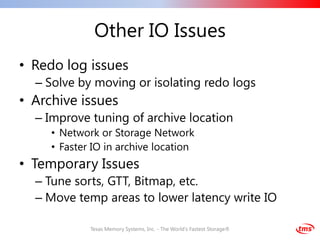 Other IO Issues
• Redo log issues
  – Solve by moving or isolating redo logs
• Archive issues
  – Improve tuning of archive location
     • Network or Storage Network
     • Faster IO in archive location
• Temporary Issues
  – Tune sorts, GTT, Bitmap, etc.
  – Move temp areas to lower latency write IO

             Texas Memory Systems, Inc. - The World's Fastest Storage®
 