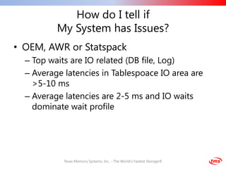How do I tell if
          My System has Issues?
• OEM, AWR or Statspack
  – Top waits are IO related (DB file, Log)
  – Average latencies in Tablespoace IO area are
    >5-10 ms
  – Average latencies are 2-5 ms and IO waits
    dominate wait profile




            Texas Memory Systems, Inc. - The World's Fastest Storage®
 