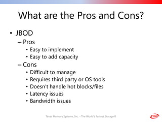 What are the Pros and Cons?
• JBOD
  – Pros
    • Easy to implement
    • Easy to add capacity
  – Cons
    •   Difficult to manage
    •   Requires third party or OS tools
    •   Doesn’t handle hot blocks/files
    •   Latency issues
    •   Bandwidth issues

              Texas Memory Systems, Inc. - The World's Fastest Storage®
 