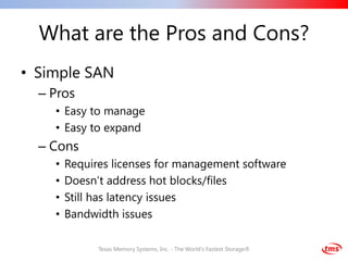 What are the Pros and Cons?
• Simple SAN
  – Pros
    • Easy to manage
    • Easy to expand
  – Cons
    •   Requires licenses for management software
    •   Doesn’t address hot blocks/files
    •   Still has latency issues
    •   Bandwidth issues

              Texas Memory Systems, Inc. - The World's Fastest Storage®
 