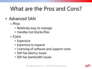 What are the Pros and Cons?
• Advanced SAN
  – Pros
    • Relatively easy to manage
    • Handles hot blocks/files
  – Cons
    •   Expensive
    •   Expensive to expand
    •   Licensing of software and support costs
    •   Still has latency issues
    •   Still has bandwidth issues

              Texas Memory Systems, Inc. - The World's Fastest Storage®
 