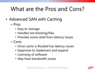What are the Pros and Cons?
• Advanced SAN with Caching
  – Pros
    • Easy to manage
    • Handles hot blocking/files
    • Provides some relief from latency issues
  – Cons
    •   Once cache is flooded has latency issues
    •   Expensive to implement and expand
    •   Licensing of software
    •   May have bandwidth issues

              Texas Memory Systems, Inc. - The World's Fastest Storage®
 