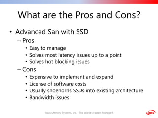 What are the Pros and Cons?
• Advanced San with SSD
  – Pros
    • Easy to manage
    • Solves most latency issues up to a point
    • Solves hot blocking issues
  – Cons
    •   Expensive to implement and expand
    •   License of software costs
    •   Usually shoehorns SSDs into existing architecture
    •   Bandwidth issues

              Texas Memory Systems, Inc. - The World's Fastest Storage®
 