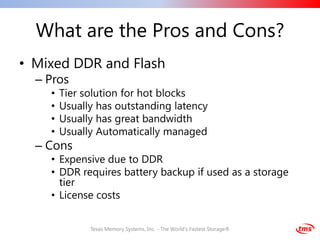 What are the Pros and Cons?
• Mixed DDR and Flash
  – Pros
    •   Tier solution for hot blocks
    •   Usually has outstanding latency
    •   Usually has great bandwidth
    •   Usually Automatically managed
  – Cons
    • Expensive due to DDR
    • DDR requires battery backup if used as a storage
      tier
    • License costs


              Texas Memory Systems, Inc. - The World's Fastest Storage®
 