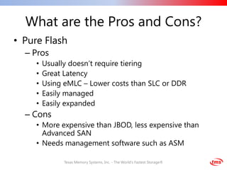 What are the Pros and Cons?
• Pure Flash
  – Pros
     •   Usually doesn’t require tiering
     •   Great Latency
     •   Using eMLC – Lower costs than SLC or DDR
     •   Easily managed
     •   Easily expanded
  – Cons
     • More expensive than JBOD, less expensive than
       Advanced SAN
     • Needs management software such as ASM

               Texas Memory Systems, Inc. - The World's Fastest Storage®
 