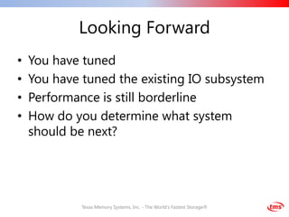 Looking Forward
•   You have tuned
•   You have tuned the existing IO subsystem
•   Performance is still borderline
•   How do you determine what system
    should be next?




             Texas Memory Systems, Inc. - The World's Fastest Storage®
 