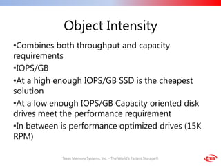 Object Intensity
•Combines both throughput and capacity
requirements
•IOPS/GB
•At a high enough IOPS/GB SSD is the cheapest
solution
•At a low enough IOPS/GB Capacity oriented disk
drives meet the performance requirement
•In between is performance optimized drives (15K
RPM)

            Texas Memory Systems, Inc. - The World's Fastest Storage®
 