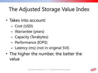 The Adjusted Storage Value Index
• Takes into account:
  –   Cost (USD)
  –   Warrantee (years)
  –   Capacity (Terabytes)
  –   Performance (IOPS)
  –   Latency (ms) (not in original SVI)
• The higher the number, the better the
  value

              Texas Memory Systems, Inc. - The World's Fastest Storage®
 