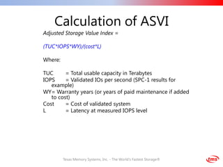 Calculation of ASVI
Adjusted Storage Value Index =

(TUC*IOPS*WY)/(cost*L)

Where:

TUC      = Total usable capacity in Terabytes
IOPS     = Validated IOs per second (SPC-1 results for
   example)
WY= Warranty years (or years of paid maintenance if added
   to cost)
Cost     = Cost of validated system
L        = Latency at measured IOPS level




         Texas Memory Systems, Inc. - The World's Fastest Storage®
 