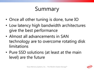 Summary
• Once all other tuning is done, tune IO
• Low latency high bandwidth architectures
  give the best performance
• Almost all advancements in SAN
  technology are to overcome rotating disk
  limitations
• Pure SSD solutions (at least at the main
  level) are the future

           Texas Memory Systems, Inc. - The World's Fastest Storage®
 