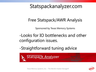 Statspackanalyzer.com

     Free Statspack/AWR Analysis
               Sponsored by Texas Memory Systems


-Looks for IO bottlenecks and other
configuration issues.
-Straightforward tuning advice



    Texas Memory Systems, Inc. - The World's Fastest Storage®
 