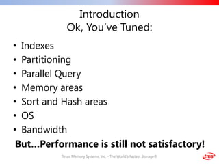 Introduction
            Ok, You’ve Tuned:
• Indexes
• Partitioning
• Parallel Query
• Memory areas
• Sort and Hash areas
• OS
• Bandwidth
 But…Performance is still not satisfactory!
          Texas Memory Systems, Inc. - The World's Fastest Storage®
 