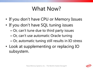 What Now?
• If you don’t have CPU or Memory Issues
• If you don’t have SQL tuning issues
  – Or, can’t tune due to third party issues
  – Or, can’t use automatic Oracle tuning
  – Or, automatic tuning still results in IO stress
• Look at supplementing or replacing IO
  subsystem.


            Texas Memory Systems, Inc. - The World's Fastest Storage®
 