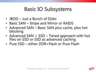 Basic IO Subsystems
• JBOD – Just a Bunch of Disks
• Basic SAN – Stripe and Mirror or RAID5
• Advanced SAN – Basic SAN plus cache, plus hot
  blocking
• Advanced SAN + SSD – Tiered approach with hot
  files on SSD or SSD as advanced caching
• Pure SSD – either DDR+Flash or Pure Flash




           Texas Memory Systems, Inc. - The World's Fastest Storage®
 