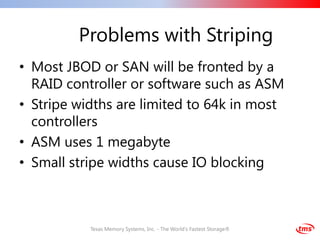 Problems with Striping
• Most JBOD or SAN will be fronted by a
  RAID controller or software such as ASM
• Stripe widths are limited to 64k in most
  controllers
• ASM uses 1 megabyte
• Small stripe widths cause IO blocking



           Texas Memory Systems, Inc. - The World's Fastest Storage®
 