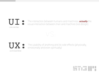 UI:us-er in-ter-face
The interaction between humans and machines, actually the
visual interaction between man and machine (not design)
UX:us-er ex-pe-rience
The usability of anything and its side effects (physically,
emotionally and even spiritually)
vs.
 
