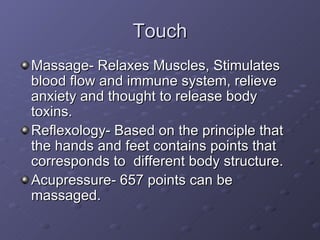 Touch Massage- Relaxes Muscles, Stimulates blood flow and immune system, relieve anxiety and thought to release body toxins. Reflexology- Based on the principle that the hands and feet contains points that corresponds to  different body structure. Acupressure- 657 points can be massaged. 