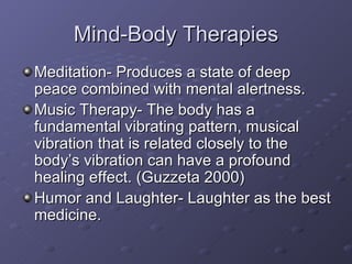 Mind-Body Therapies Meditation- Produces a state of deep peace combined with mental alertness. Music Therapy- The body has a fundamental vibrating pattern, musical vibration that is related closely to the body’s vibration can have a profound healing effect. (Guzzeta 2000) Humor and Laughter- Laughter as the best medicine. 