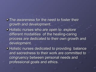 The awareness for the need to foster their growth and development. Holistic nurses who are open to  explore different modalities  of the healing-caring process are dedicated to their own growth and development. Holistic nurses dedicated to providing  balance and sacredness to their work are committed to congruency between personal needs and professional goals and ethics. 