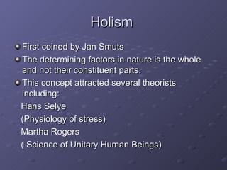 Holism  First coined by Jan Smuts The determining factors in nature is the whole and not their constituent parts. This concept attracted several theorists including:  Hans Selye  (Physiology of stress)  Martha Rogers  ( Science of Unitary Human Beings) 