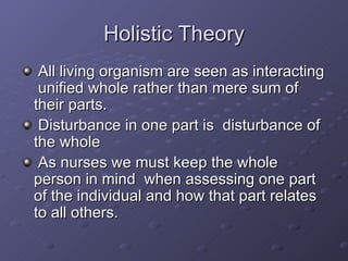 Holistic Theory All living organism are seen as interacting  unified whole rather than mere sum of their parts. Disturbance in one part is  disturbance of the whole As nurses we must keep the whole person in mind  when assessing one part of the individual and how that part relates to all others. 
