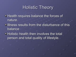 Holistic Theory Health requires balance the forces of nature. Illness results from the disturbance of this balance Holistic health then involves the total person and total quality of lifestyle. 