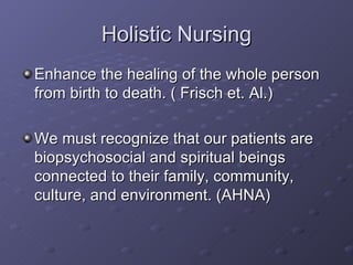 Holistic Nursing Enhance the healing of the whole person from birth to death. ( Frisch et. Al.) We must recognize that our patients are biopsychosocial and spiritual beings connected to their family, community, culture, and environment. (AHNA) 