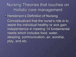 Nursing Theories that touches on Holistic care management Henderson’s Definition of Nursing Conceptualized that the nurse’s role is to assist the individual healthy or sick gain independence in meeting 14 fundamental needs which includes food, water, sleeping, communication, air, worship, play, and etc.  