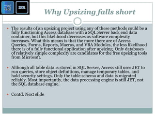 Why Upsizing falls shortThe results of an upsizing project using any of these methods could be a fully functioning Access database with a SQL Server back end data container, but this likelihood decreases as software complexity increases. What this means is that the more there are of Access Queries, Forms, Reports, Macros, and VBA Modules, the less likelihood there is of a fully functional application after upsizing. Only databases of relatively simple complexity are candidates for the free upsizing tools from Microsoft. Although all table data is stored in SQL Server, Access still uses JET to run queries, store object definitions, manage temporary tables, and hold security settings. Only the table schema and data is migrated reliably. Most importantly, the data processing engine is still JET, not the SQL database engine. Contd. Next slide