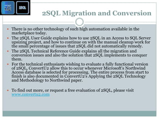 2SQL Migration and ConversionThere is no other technology of such high automation available in the marketplace today. The 2SQL User Guide explains how to use 2SQL in an Access to SQL Server upsizing project, and how to continue on with the manual cleanup work for the small percentage of issues that 2SQL did not automatically remedy. The 2SQL Technical Reference Guide explains all the migration and conversion issues and also the solution that 2SQL implements to conquer them. For the technical enthusiasts wishing to evaluate a fully functional version of 2SQL, ConvertU2 allow this to occur whenever Microsoft's Northwind Access database is selected for processing. The entire process from start to finish is also documented in ConvertU2's Applying the 2SQL Technology and Methodology to Northwind paper.To find out more, or request a free evaluation of 2SQL, please visit www.convertu2.com