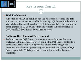 Key Issues Contd.Web Enablement Although an ASP.NET solution can use Microsoft Access as the data source, it is not as robust or reliable as using SQL Server for data input via web based forms. Several Access databases will also be candidates for migration to SQL Server so that the reports can be converted to (web enabled) SQL Server Reporting Services. Software Development Environment Both Access and SQL Server have software development features exclusive to themselves. However, adding the SQL Server toolset to a Microsoft Access application provides a lot more leverage. For example, asynchronous processing can be introduced by way of SQL Server agent jobs. This is just one of many features that become available. 