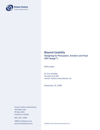 Human Factors
International




                              Beyond Usability
                              Designing for Persuasion, Emotion and Trust
                              (PET designTM)


                              White paper


                              Dr. Eric Schaffer
                              Founder and CEO
                              Human Factors International, Inc.


                              September 25, 2008




Human Factors International
410 West Lowe
PO Box 2020
Fairfield, IA 52556
800–242–4480
hfi@humanfactors.com
www.humanfactors.com          ©2008 Human Factors International, Inc.
 