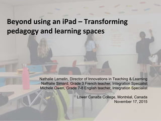 Beyond using an iPad – Transforming
pedagogy and learning spaces
Nathalie Lemelin, Director of Innovations in Teaching & Learning
Nathalie Simard, Grade 3 French teacher, Integration Specialist
Michele Owen, Grade 7-8 English teacher, Integration Specialist
Lower Canada College, Montréal, Canada
November 17, 2015
 